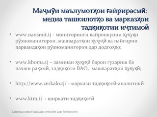 • www.nansmit.tj - мониторинги вайронкунии у у иҳ қ қ
р зноманигорон, машварат ои у у ва пайгирииӯ ҳ ҳ қ қӣ
парванда ои р зноманигорон дар додго о;ҳ ӯ ҳҳ
• www.khoma.tj – заминаи у у барои гузариш баҳ қ қӣ
пахши ра ам , тад и оти ВАО, машварат ои у у ;қ ӣ қ қ ҳ ҳ қ қӣ
• http://www.zerkalo.tj/ - маркази тад и от -аналитикқ қ ӣ ӣ
• www.ktm.tj - ширкати тад и отқ қ ӣ
Ма м и маълумот ои айрирасм :ҷ ӯ ҳ ғ ӣМа м и маълумот ои айрирасм :ҷ ӯ ҳ ғ ӣ
медиа ташкилот о ва марказ оиҳ ҳмедиа ташкилот о ва марказ оиҳ ҳ
тад и отии и тимоқ қ ҷ ӣтад и отии и тимоқ қ ҷ ӣ
Сарчашма ои кушодаи иттилоот дар То икистонҳ ҷ
 