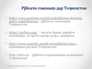 Р йхати сомона о дар То икистонӯ ҳ ҷР йхати сомона о дар То икистонӯ ҳ ҷ
• http://www.easttime.ru/info/tadzhikistan/katalog-
saitov-tadzhikistana - р йхати сомона оиӯ ҳ
То икистонҷ
• https://archive.org/ - восита барои дарёфти
сомона ое, ки атто дигар ву уд надорандҳ ҳ ҷ
• http://www.tammby.narod.ru/tadjikistan.htm -
сомона ои расмии То икистонҳ ҷ
• http://sites.tj/ - р йхати сарчашма ои шабакавииӯ ҳ
То икистонҷ
Сарчашма ои кушодаи иттилоот дар То икистонҳ ҷ
 