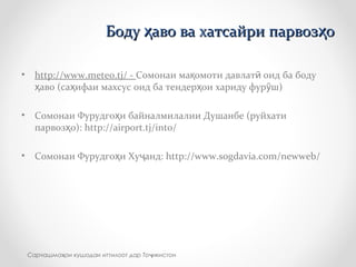 • http://www.meteo.tj/ - Сомонаи ма омоти давлат оид ба бодуқ ӣ
аво (са ифаи махсус оид ба тендер ои хариду фур ш)ҳ ҳ ҳ ӯ
• Сомонаи Фурудго и байналмилалии Душанбе (руйхатиҳ
парвоз о): http://airport.tj/into/ҳ
• Сомонаи Фурудго и Ху анд: http://www.sogdavia.com/newweb/ҳ ҷ
Сарчашма ои кушодаи иттилоот дар То икистонҳ ҷ
Боду аво ва хатсайри парвоз оҳ ҳБоду аво ва хатсайри парвоз оҳ ҳ
 