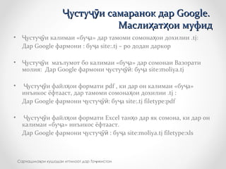 • усту и калимаи «бу а»Ҷ ҷӯ ҷ дар тамоми сомона ои дохилии .ҳ tj:
Дар Google фармони : бу аҷ site:.tj – ро додан даркор
• усту и маълумот бо калимаи «бу а» дар сомонаи ВазоратиҶ ҷӯ ҷ
молия: Дар Google фармони устуҷ ҷӯӣ: бу аҷ site:moliya.tj
• усту и файл ои форматиҶ ҷӯ ҳ pdf , ки дар он калимаи «бу а»ҷ
инъикос ёфтааст, дар тамоми сомона ои дохилии .ҳ tj :
Дар Google фармони усту : бу аҷ ҷӯӣ ҷ site:.tj filetype:pdf
• усту и файл ои форматиҶ ҷӯ ҳ Excel тан о дар як сомона, ки дар онҳ
калимаи «бу а»ҷ инъикос ёфтааст.
Дар Google фармони усту : бу аҷ ҷӯӣ ҷ site:moliya.tj filetype:xls
Сарчашма ои кушодаи иттилоот дар То икистонҳ ҷ
усту и самаранок дар Google.Ҷ ҷӯусту и самаранок дар Google.Ҷ ҷӯ
Масли ат ои муфидҳ ҳМасли ат ои муфидҳ ҳ
 