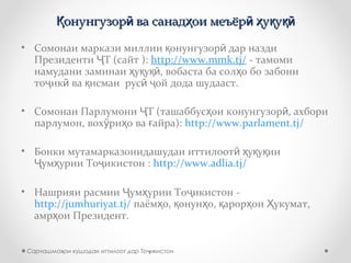 онунгузор ва санад ои меъёр у уҚ ӣ ҳ ӣ ҳ қ қӣонунгузор ва санад ои меъёр у уҚ ӣ ҳ ӣ ҳ қ қӣ
• Сомонаи маркази миллии онунгузор дар наздиқ ӣ
Президенти Т (сайт ):Ҷ http://www.mmk.tj/ - тамоми
намудани заминаи у у , вобаста ба сол о бо забониҳ қ қӣ ҳ
то ик ва исман рус ой дода шудааст.ҷ ӣ қ ӣ ҷ
• Сомонаи Парлумони Т (ташаббус ои конунгузор , ахбориҶ ҳ ӣ
парлумон, вох ри о ва айра):ӯ ҳ ғ http://www.parlament.tj/
• Бонки мутамарказонидашудаи иттилоот у у ииӣ ҳ қ қ
ум урии То икистон :Ҷ ҳ ҷ http://www.adlia.tj/
• Нашрияи расмии ум урии То икистон -Ҷ ҳ ҷ
http://jumhuriyat.tj/ паём о, онун о, арор ои укумат,ҳ қ ҳ қ ҳ Ҳ
амр ои Президент.ҳ
Сарчашма ои кушодаи иттилоот дар То икистонҳ ҷ
 