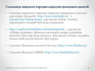 Сомона ои ма омоти и роияи ма аллии окимияти давлатҳ қ ҷ ҳ ҳ ӣСомона ои ма омоти и роияи ма аллии окимияти давлатҳ қ ҷ ҳ ҳ ӣ
• Сомонаи ма омоти и роияи ма аллии о имияти давлатқ ҷ ҳ ҳ қ ӣ
дар ша ри Душанбе:ҳ http://www.dushanbe.tj/ (
интересная информация дар исми Ахбор тамомиқ
харидор ои тендер ой дода шудааанд)ҳ ӣ ҷ
• http://sugd.tj/tj/bahshho/web-katalog.html - дар исмиқ
«Ша ру но ия о» р йхати сомона ои ша ру но ия оиҳ ҳ ҳ ӯ ҳ ҳ ҳ ҳ
вилояти С д ой дода шудааст. Дар исми «Омор» дода оиӯғ ҷ қ ҳ
статистик оид ба вилоят ой дорад.ӣ ҷ
• Сомонаи укумати вилояти Хатлон:Ҳ http://www.khatlon.tj/
• Сомонаи укумати ВМКБ:Ҳ http://www.badakhshon.tj/
Сарчашма ои кушодаи иттилоот дар То икистонҳ ҷ
 