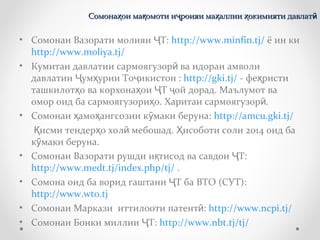 • Сомонаи Вазорати молияи Т:Ҷ http://www.minfin.tj/ ё ин ки
http://www.moliya.tj/
• Кумитаи давлатии сармоягузор ва идораи амволиӣ
давлатии ум урии То икистонҶ ҳ ҷ : http://gki.tj/ - фе ристиҳ
ташкилот о ва корхона ои Т ой дорад. Маълумот ваҳ ҳ Ҷ ҷ
омор оид ба сармоягузори о. Харитаи сармоягузор .ҳ ӣ
• Сомонаи амо ангсозии к маки беруна:ҳ ҳ ӯ http://amcu.gki.tj/
исми тендер о хол мебошад. исоботи соли 2014 оид баҚ ҳ ӣ Ҳ
к маки беруна.ӯ
• Сомонаи Вазорати рушди и тисод ва савдои Т:қ Ҷ
http://www.medt.tj/index.php/tj/ .
• Сомона оид ба ворид гаштани Т ба ВТО (СУТ):Ҷ
http://www.wto.tj
• Сомонаи Маркази иттилооти патент :ӣ http://www.ncpi.tj/
• Сомонаи Бонки миллии Т:Ҷ http://www.nbt.tj/tj/
Сомона ои ма омоти и роияи ма аллии окимияти давлатҳ қ ҷ ҳ ҳ ӣСомона ои ма омоти и роияи ма аллии окимияти давлатҳ қ ҷ ҳ ҳ ӣ
 