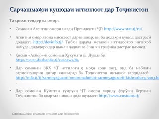 Таърихи тендер ва омор:
• Сомонаи Агентии омори назди Президенти Т:Ҷ http://www.stat.tj/ru/
• Агентии омор ягона мисолест дар кишвар, ки ба дода ои кушод дастрасҳ ӣ
додааст: http://devinfo.tj/ Тиб и дара а метавон иттилоотро интихобқ ҷ
намуда, дода оро дар шакли адвал ва ё ин ки графика дастрас намоед.ҳ ҷ
• исми «Ахбор»-и сомонаи укумати ш. ДушанбеҚ Ҳ
http://www.dushanbe.tj/ru/news/81/
• Дар сомонаи ВКХ Т иттилоти 9 мо и соли 2013, оид ба мабла иҶ ҳ ғ
сармоягузории дигар кишвар о ба То икистон инъикос гардидаасҳ ҷ ӣ
http://mfa.tj/tj/sarmoyaguzori-omor/malumot-sarmoyaguzorii-kishvarho-9-2013.ht
.
• Дар сомонаи Кумитаи гумруки Т омори хариду фур ши берунаиҶ ӯ
То икистон бо квартал нишон дода шудааст:ҷ http://www.customs.tj/
Сарчашма ои кушодаи иттиллоот дар То икистонҳ ҷСарчашма ои кушодаи иттиллоот дар То икистонҳ ҷ
Сарчашма ои кушодаи иттилоот дар То икистонҳ ҷ
 