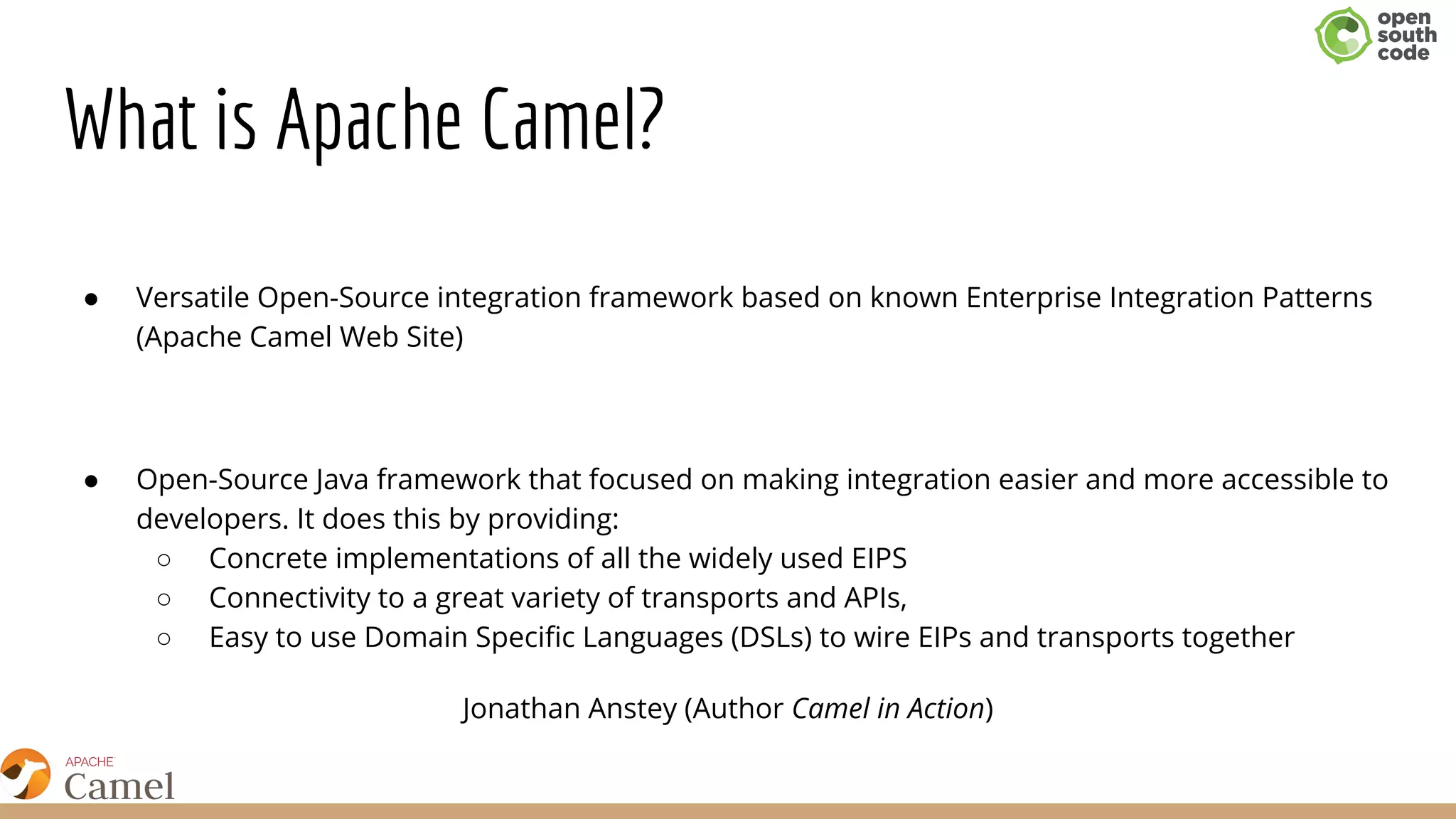 What is Apache Camel?
● Versatile Open-Source integration framework based on known Enterprise Integration Patterns
(Apache Camel Web Site)
● Open-Source Java framework that focused on making integration easier and more accessible to
developers. It does this by providing:
○ Concrete implementations of all the widely used EIPS
○ Connectivity to a great variety of transports and APIs,
○ Easy to use Domain Specific Languages (DSLs) to wire EIPs and transports together
Jonathan Anstey (Author Camel in Action)
 