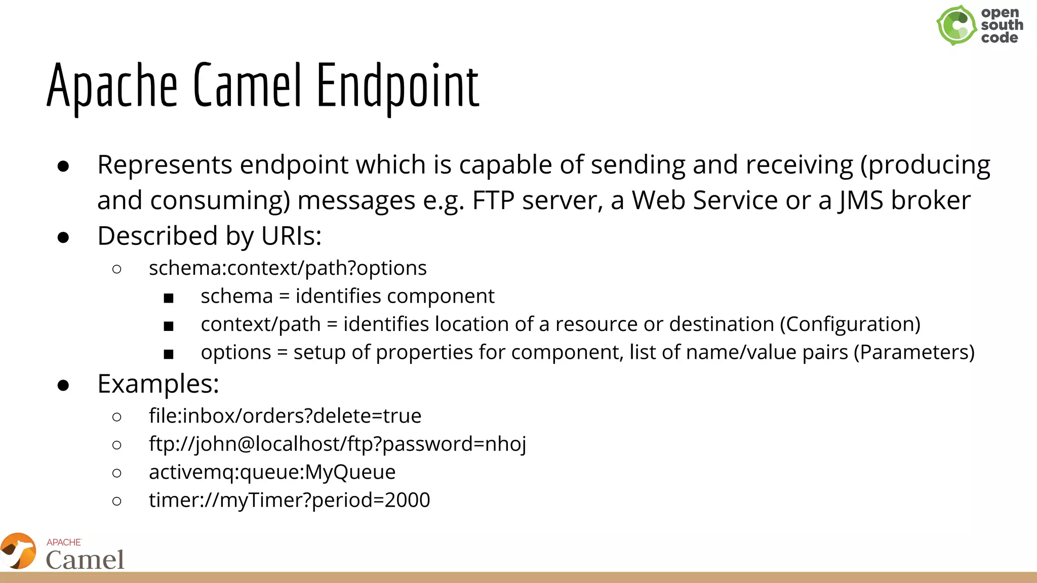 Apache Camel Endpoint
● Represents endpoint which is capable of sending and receiving (producing
and consuming) messages e.g. FTP server, a Web Service or a JMS broker
● Described by URIs:
○ schema:context/path?options
■ ​schema = identifies component
■ context/path = identifies location of a resource or destination (Configuration)
■ options = setup of properties for component, list of name/value pairs (Parameters)
● Examples:
○ file:inbox/orders?delete=true
○ ftp://john@localhost/ftp?password=nhoj
○ activemq:queue:MyQueue
○ timer://myTimer?period=2000
 
