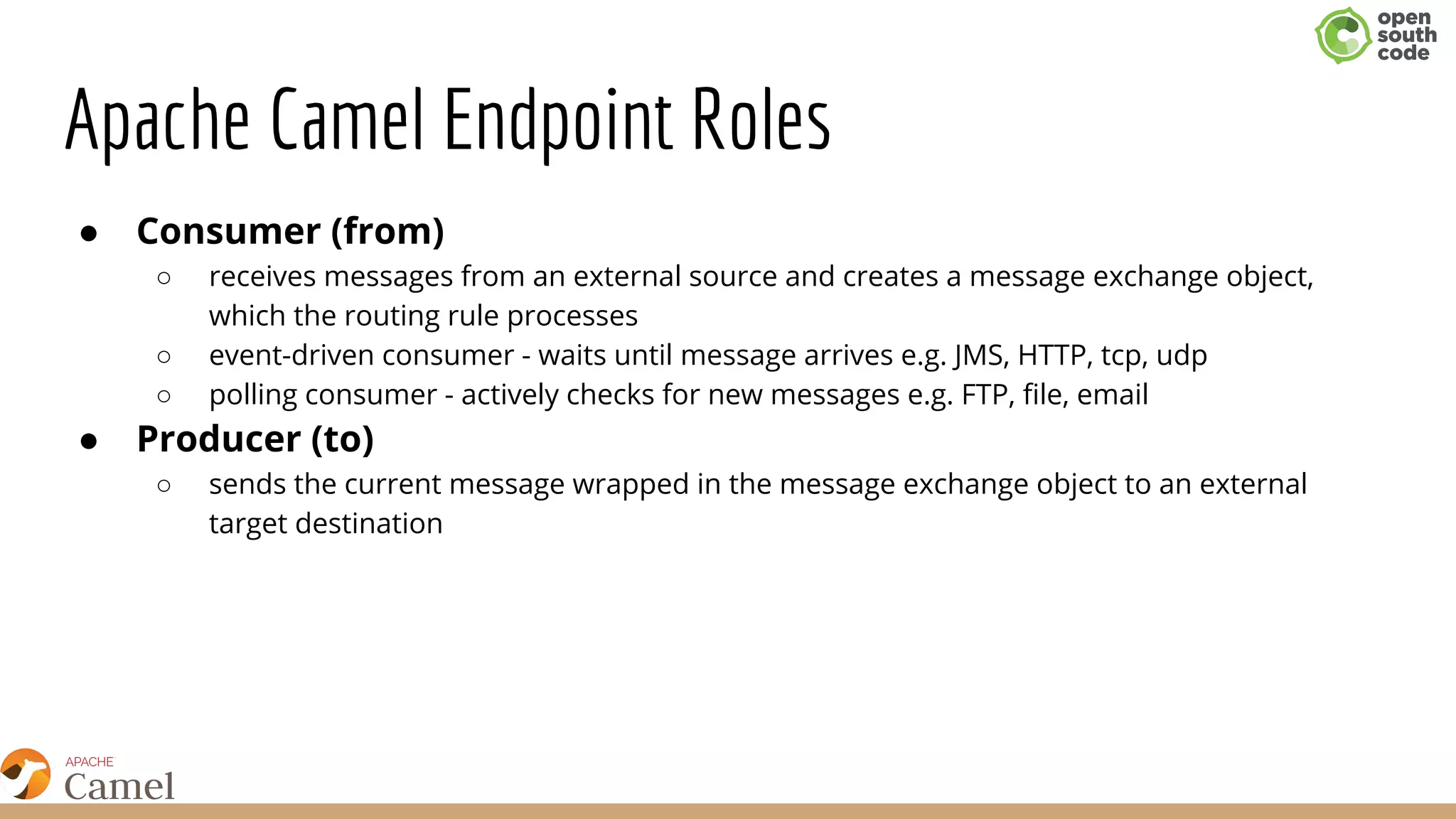 Apache Camel Endpoint Roles
● Consumer (from)
○ receives messages from an external source and creates a message exchange object,
which the routing rule processes
○ event-driven consumer - waits until message arrives e.g. JMS, HTTP, tcp, udp
○ polling consumer - actively checks for new messages e.g. FTP, file, email
● Producer (to)
○ sends the current message wrapped in the message exchange object to an external
target destination
 