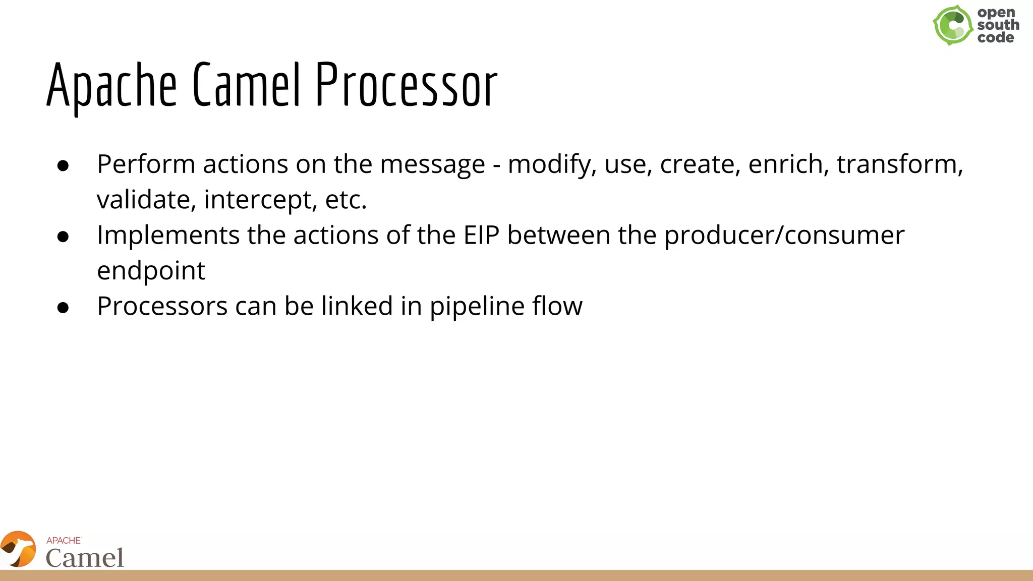 Apache Camel Processor
● Perform actions on the message - modify, use, create, enrich, transform,
validate, intercept, etc.
● Implements the actions of the EIP between the producer/consumer
endpoint
● Processors can be linked in pipeline flow
 