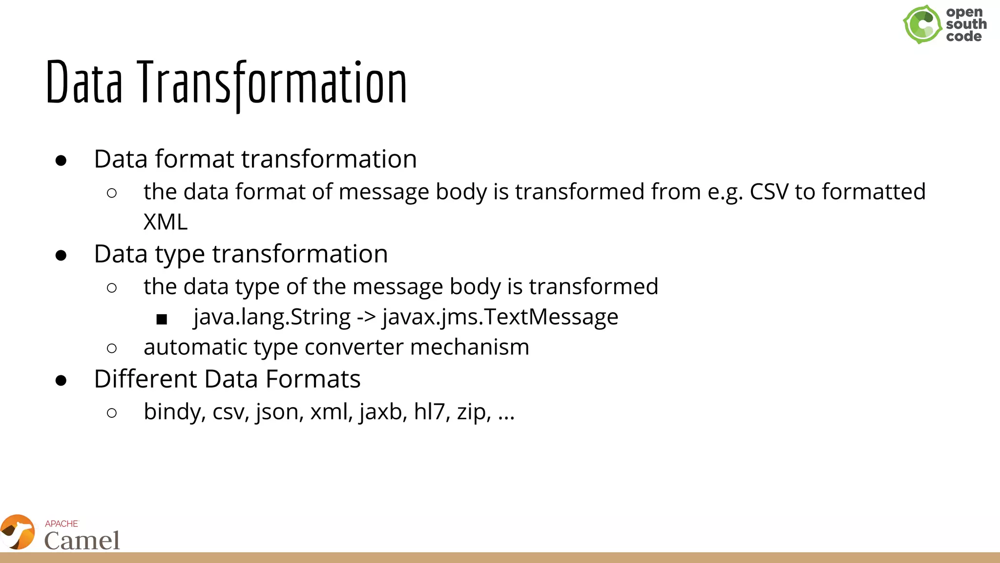 Data Transformation
● ​Data format transformation
○ the data format of message body is transformed from e.g. CSV to formatted
XML
● Data type transformation
○ ​the data type of the message body is transformed
■ java.lang.String -> javax.jms.TextMessage
○ automatic type converter mechanism
● Different Data Formats
○ bindy, csv, json, xml, jaxb, hl7, zip, ...
 