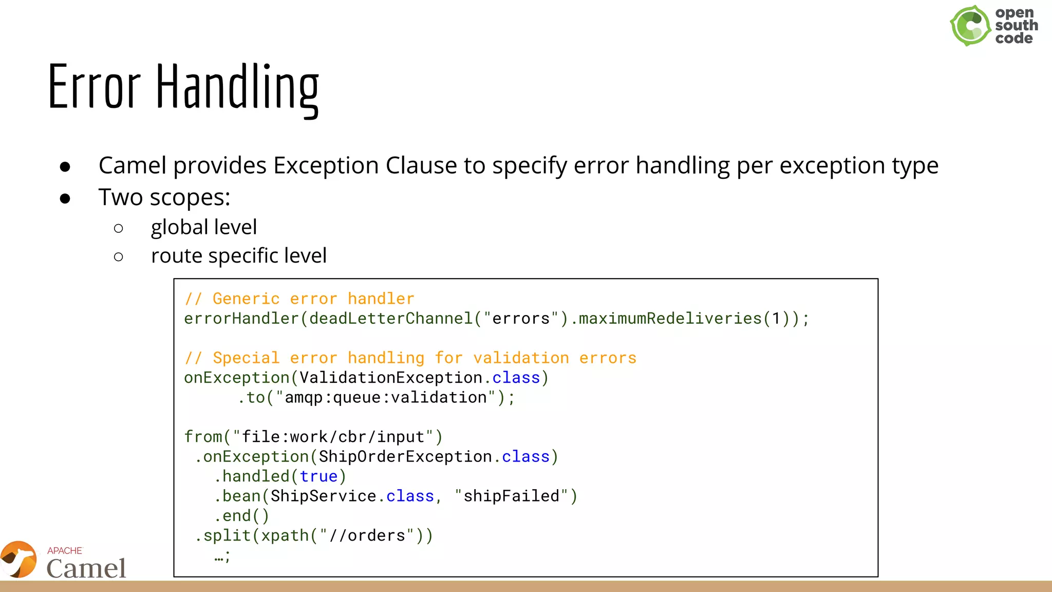 Error Handling
● Camel provides Exception Clause to specify error handling per exception type
● Two scopes:
○ global level
○ route specific level
// Generic error handler
errorHandler(deadLetterChannel("errors").maximumRedeliveries(1));
// Special error handling for validation errors
onException(ValidationException.class)
.to("amqp:queue:validation");
from("file:work/cbr/input")
.onException(ShipOrderException.class)
.handled(true)
.bean(ShipService.class, "shipFailed")
.end()
.split(xpath("//orders"))
…;
 