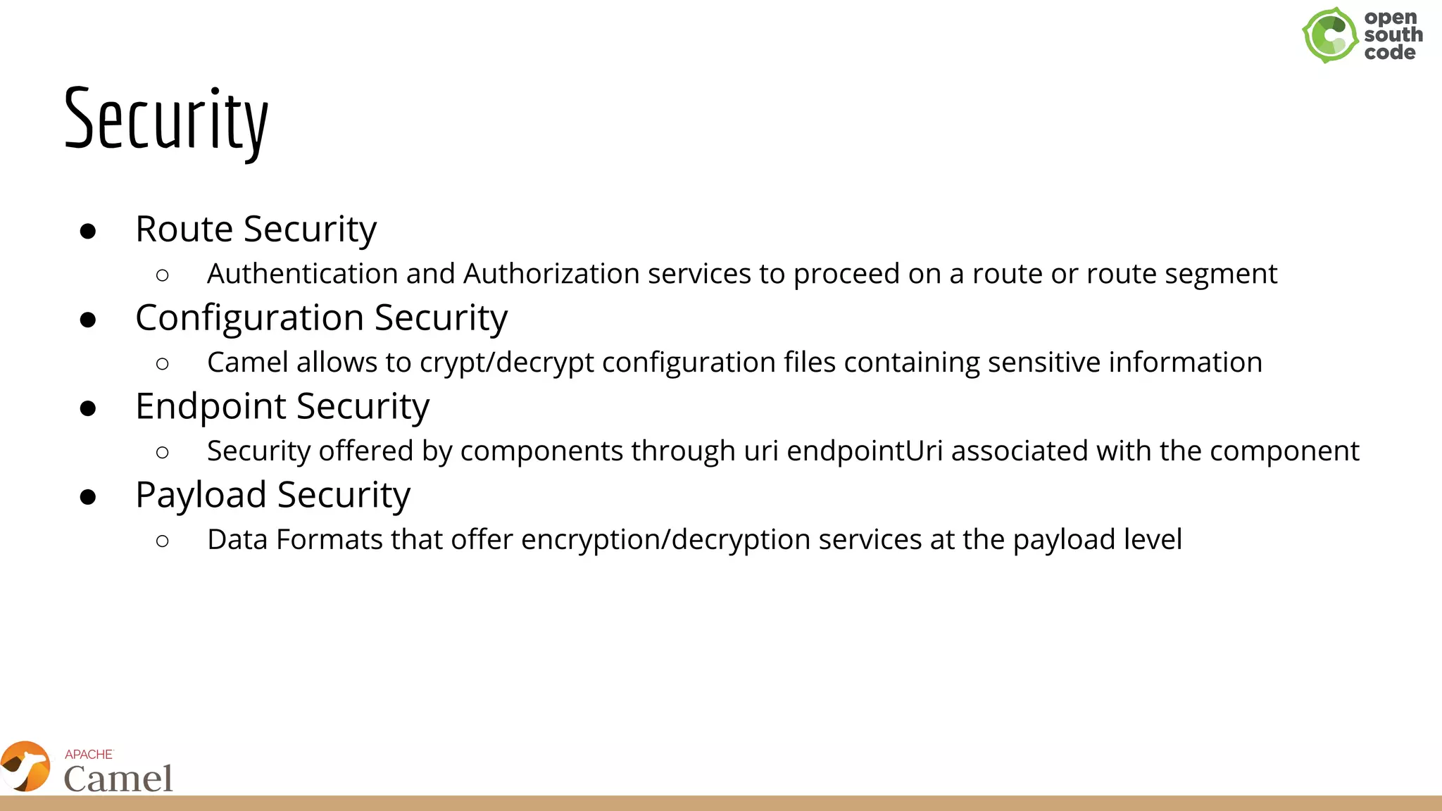 Security
● Route Security
○ Authentication and Authorization services to proceed on a route or route segment
● Configuration Security
○ Camel allows to crypt/decrypt configuration files containing sensitive information
● Endpoint Security
○ Security offered by components through uri endpointUri associated with the component​
● Payload Security
○ Data Formats that offer encryption/decryption services at the payload level
 