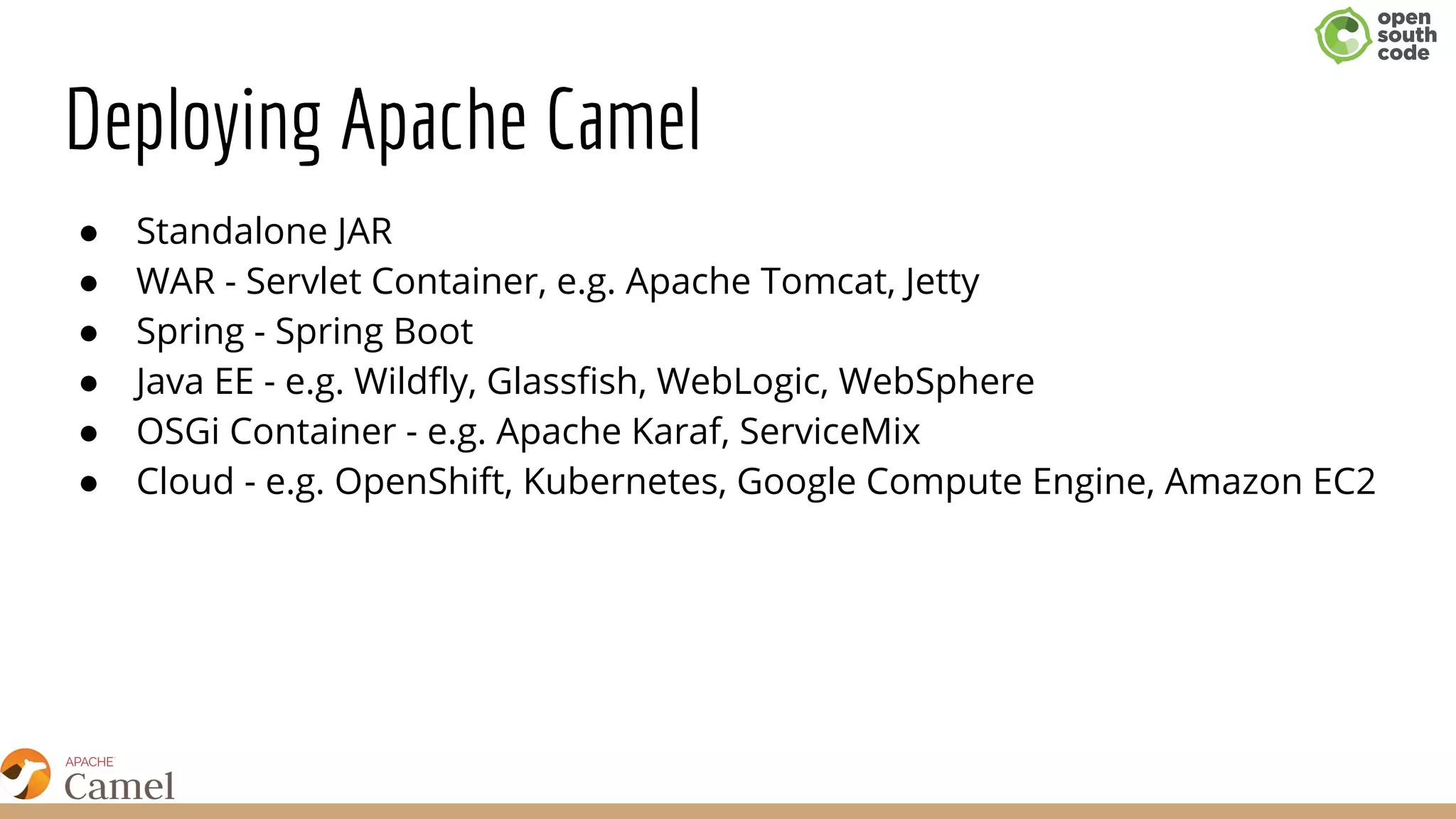 Deploying Apache Camel
● Standalone JAR
● WAR - Servlet Container, e.g. Apache Tomcat, Jetty
● Spring - Spring Boot
● Java EE - e.g. Wildfly, Glassfish, WebLogic, WebSphere
● OSGi Container - e.g. Apache Karaf, ServiceMix
● Cloud - e.g. OpenShift, Kubernetes, Google Compute Engine, Amazon EC2
 