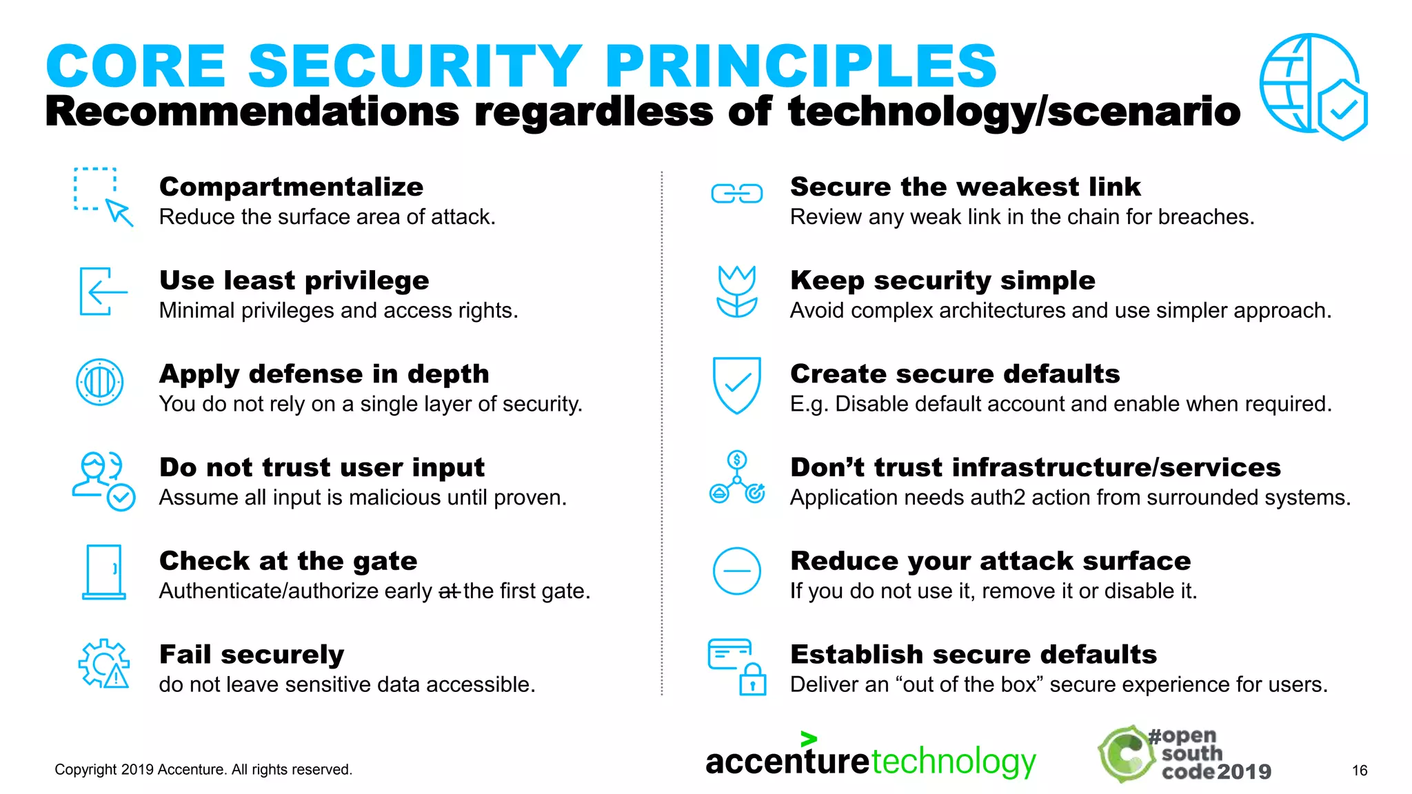 2019
#
CORE SECURITY PRINCIPLES
Recommendations regardless of technology/scenario
Compartmentalize
Reduce the surface area of attack.
Use least privilege
Minimal privileges and access rights.
Apply defense in depth
You do not rely on a single layer of security.
Do not trust user input
Assume all input is malicious until proven.
Check at the gate
Authenticate/authorize early —
at the first gate.
Fail securely
do not leave sensitive data accessible.
Secure the weakest link
Review any weak link in the chain for breaches.
Keep security simple
Avoid complex architectures and use simpler approach.
Create secure defaults
E.g. Disable default account and enable when required.
Don’t trust infrastructure/services
Application needs auth2 action from surrounded systems.
Reduce your attack surface
If you do not use it, remove it or disable it.
Establish secure defaults
Deliver an “out of the box” secure experience for users.
Copyright 2019 Accenture. All rights reserved. 16
 