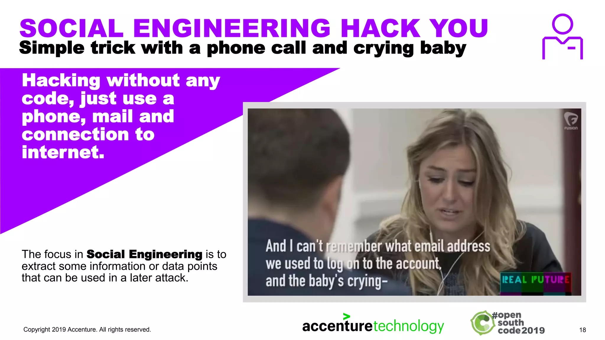 2019
#
SOCIAL ENGINEERING HACK YOU
Simple trick with a phone call and crying baby
IMAGE, ILLUSTRATION,
TEXT, GRAPH ETC.
Hacking without any
code, just use a
phone, mail and
connection to
internet.
The focus in Social Engineering is to
extract some information or data points
that can be used in a later attack.
Copyright 2019 Accenture. All rights reserved. 18
 