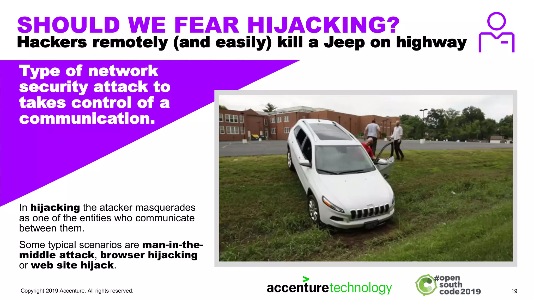 2019
#
SHOULD WE FEAR HIJACKING?
Hackers remotely (and easily) kill a Jeep on highway
Type of network
security attack to
takes control of a
communication.
In hijacking the atacker masquerades
as one of the entities who communicate
between them.
Some typical scenarios are man-in-the-
middle attack, browser hijacking
or web site hijack.
Copyright 2019 Accenture. All rights reserved. 19
IMAGE, ILLUSTRATION,
TEXT, GRAPH ETC.
 