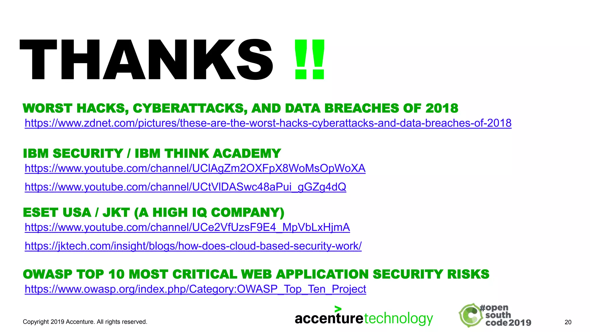 2019
#
THANKS !!
Copyright 2019 Accenture. All rights reserved. 20
https://www.zdnet.com/pictures/these-are-the-worst-hacks-cyberattacks-and-data-breaches-of-2018
WORST HACKS, CYBERATTACKS, AND DATA BREACHES OF 2018
https://www.youtube.com/channel/UClAgZm2OXFpX8WoMsOpWoXA
https://www.youtube.com/channel/UCtVlDASwc48aPui_gGZg4dQ
IBM SECURITY / IBM THINK ACADEMY
https://www.youtube.com/channel/UCe2VfUzsF9E4_MpVbLxHjmA
https://jktech.com/insight/blogs/how-does-cloud-based-security-work/
ESET USA / JKT (A HIGH IQ COMPANY)
https://www.owasp.org/index.php/Category:OWASP_Top_Ten_Project
OWASP TOP 10 MOST CRITICAL WEB APPLICATION SECURITY RISKS
 
