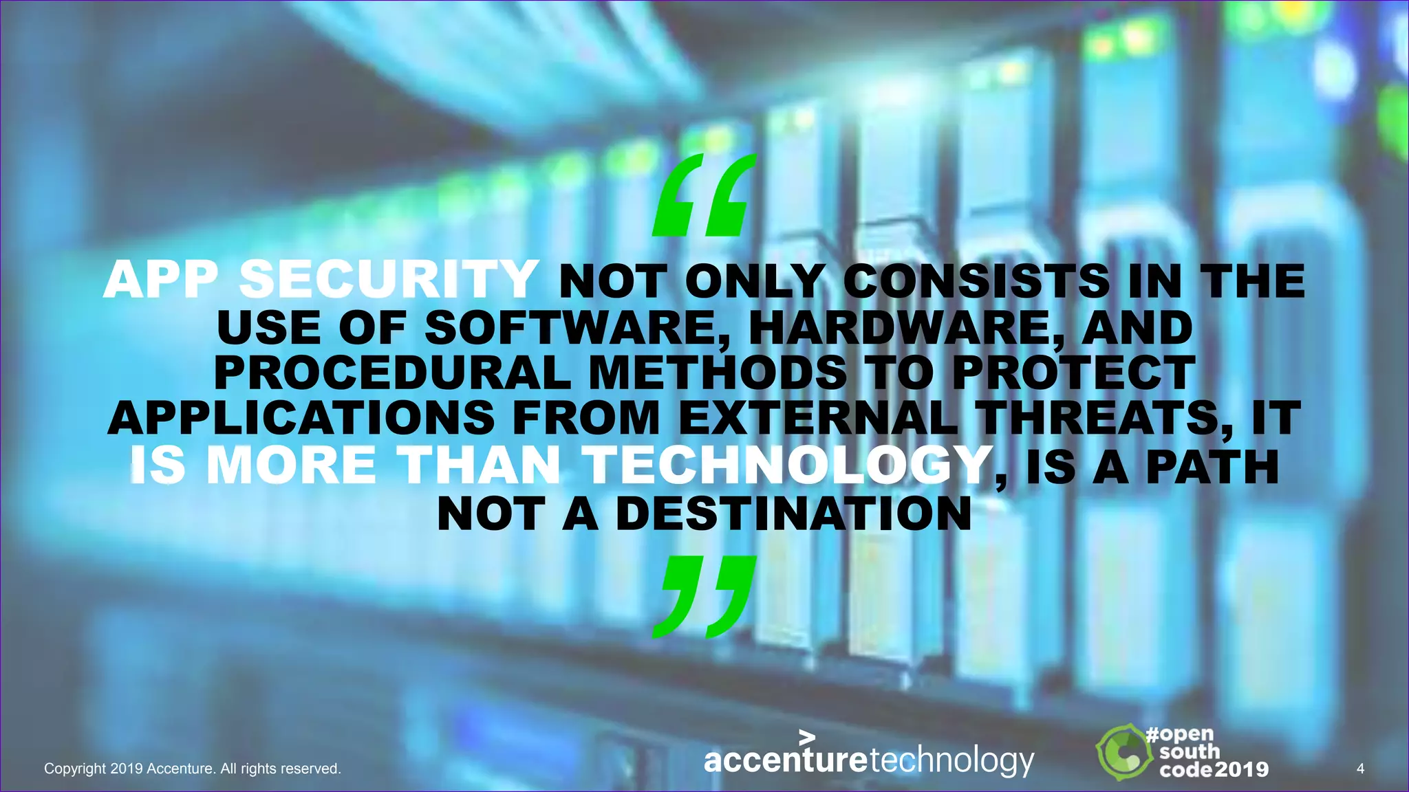 APP SECURITY NOT ONLY CONSISTS IN THE
USE OF SOFTWARE, HARDWARE, AND
PROCEDURAL METHODS TO PROTECT
APPLICATIONS FROM EXTERNAL THREATS, IT
IS MORE THAN TECHNOLOGY, IS A PATH
NOT A DESTINATION
Copyright 2019 Accenture. All rights reserved. 4
2019
#
 