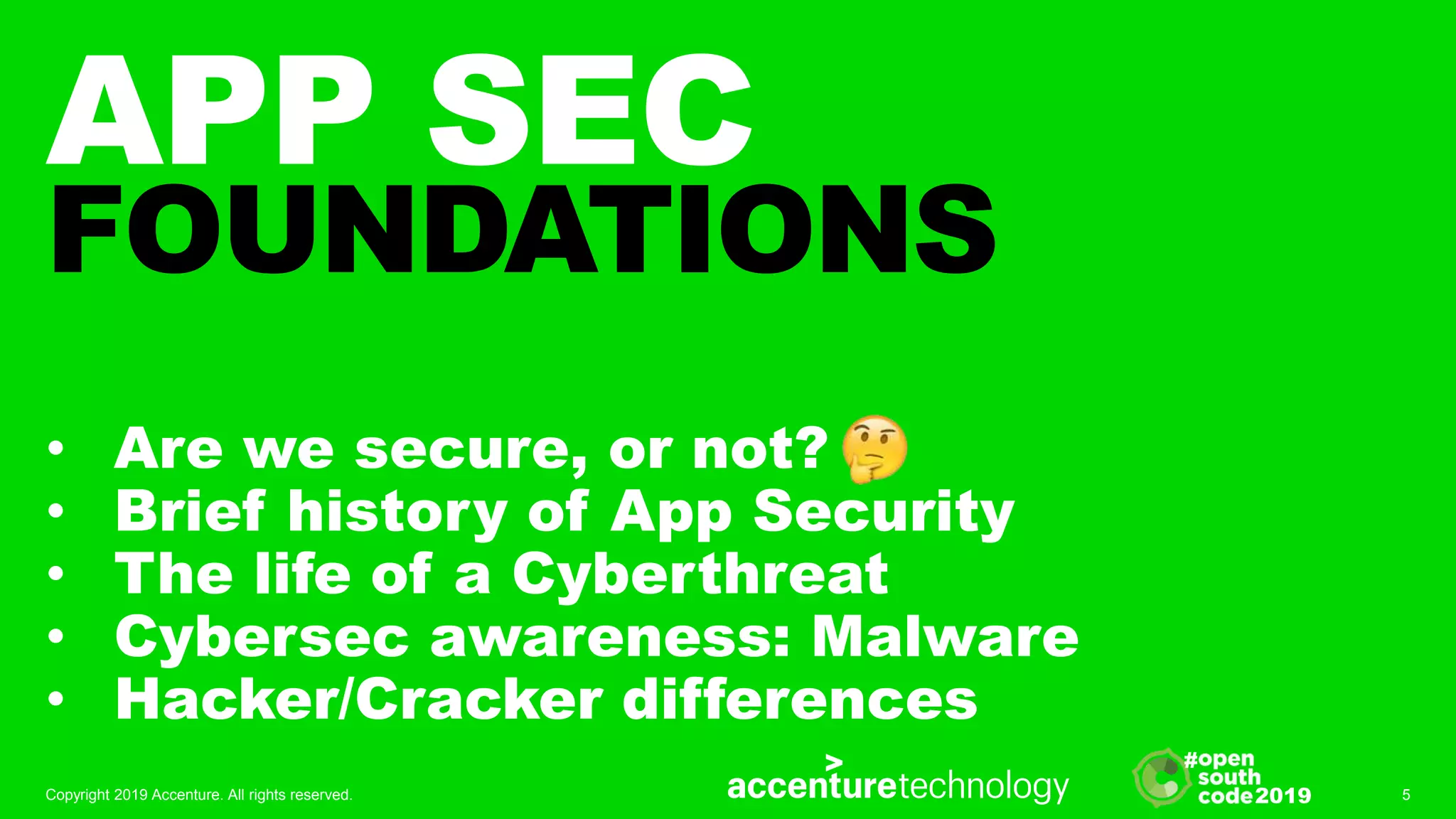 2019
#
APP SEC
FOUNDATIONS
• Are we secure, or not?
• Brief history of App Security
• The life of a Cyberthreat
• Cybersec awareness: Malware
• Hacker/Cracker differences
Copyright 2019 Accenture. All rights reserved. 5
 