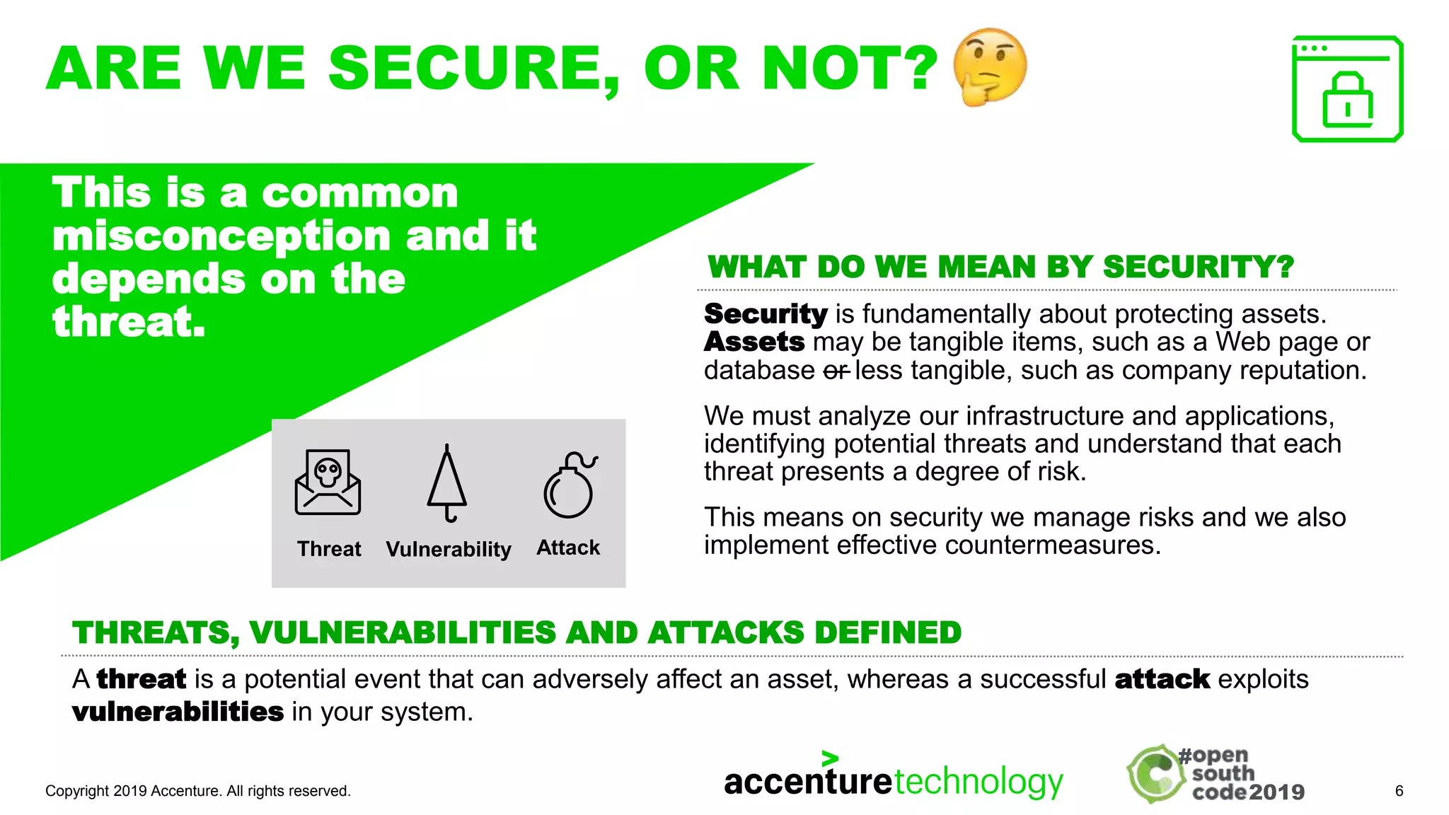 2019
#
ARE WE SECURE, OR NOT?
Security is fundamentally about protecting assets.
Assets may be tangible items, such as a Web page or
database —
or less tangible, such as company reputation.
We must analyze our infrastructure and applications,
identifying potential threats and understand that each
threat presents a degree of risk.
This means on security we manage risks and we also
implement effective countermeasures.
Copyright 2019 Accenture. All rights reserved. 6
This is a common
misconception and it
depends on the
threat.
WHAT DO WE MEAN BY SECURITY?
A threat is a potential event that can adversely affect an asset, whereas a successful attack exploits
vulnerabilities in your system.
THREATS, VULNERABILITIES AND ATTACKS DEFINED
Threat Attack
Vulnerability
 