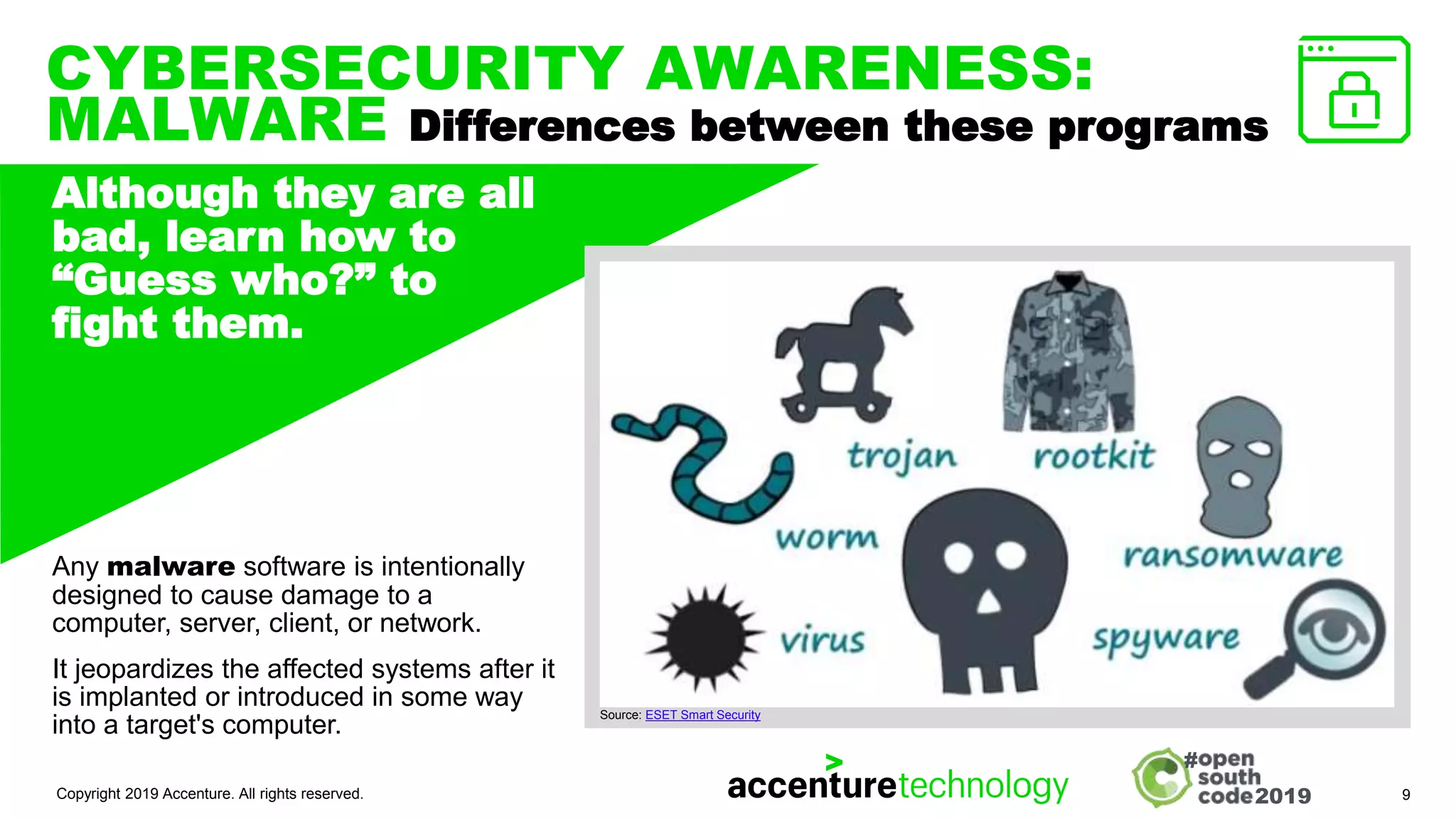 2019
#
CYBERSECURITY AWARENESS:
MALWARE Differences between these programs
Copyright 2019 Accenture. All rights reserved. 9
Although they are all
bad, learn how to
“Guess who?” to
fight them.
IMAGE, ILLUSTRATION,
TEXT, GRAPH ETC.
Any malware software is intentionally
designed to cause damage to a
computer, server, client, or network.
It jeopardizes the affected systems after it
is implanted or introduced in some way
into a target's computer.
Source: ESET Smart Security
 