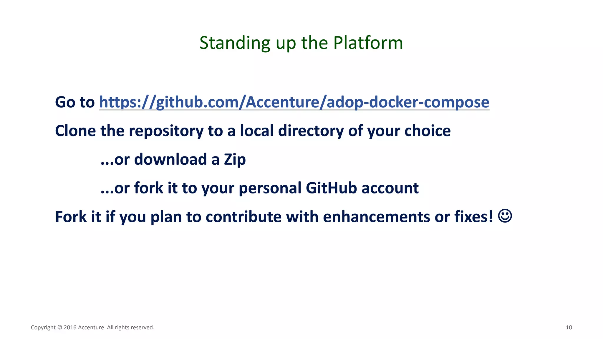 10
Standing up the Platform
Copyright © 2016 Accenture All rights reserved.
Go to https://github.com/Accenture/adop-docker-compose
Clone the repository to a local directory of your choice
...or download a Zip
...or fork it to your personal GitHub account
Fork it if you plan to contribute with enhancements or fixes! 
 