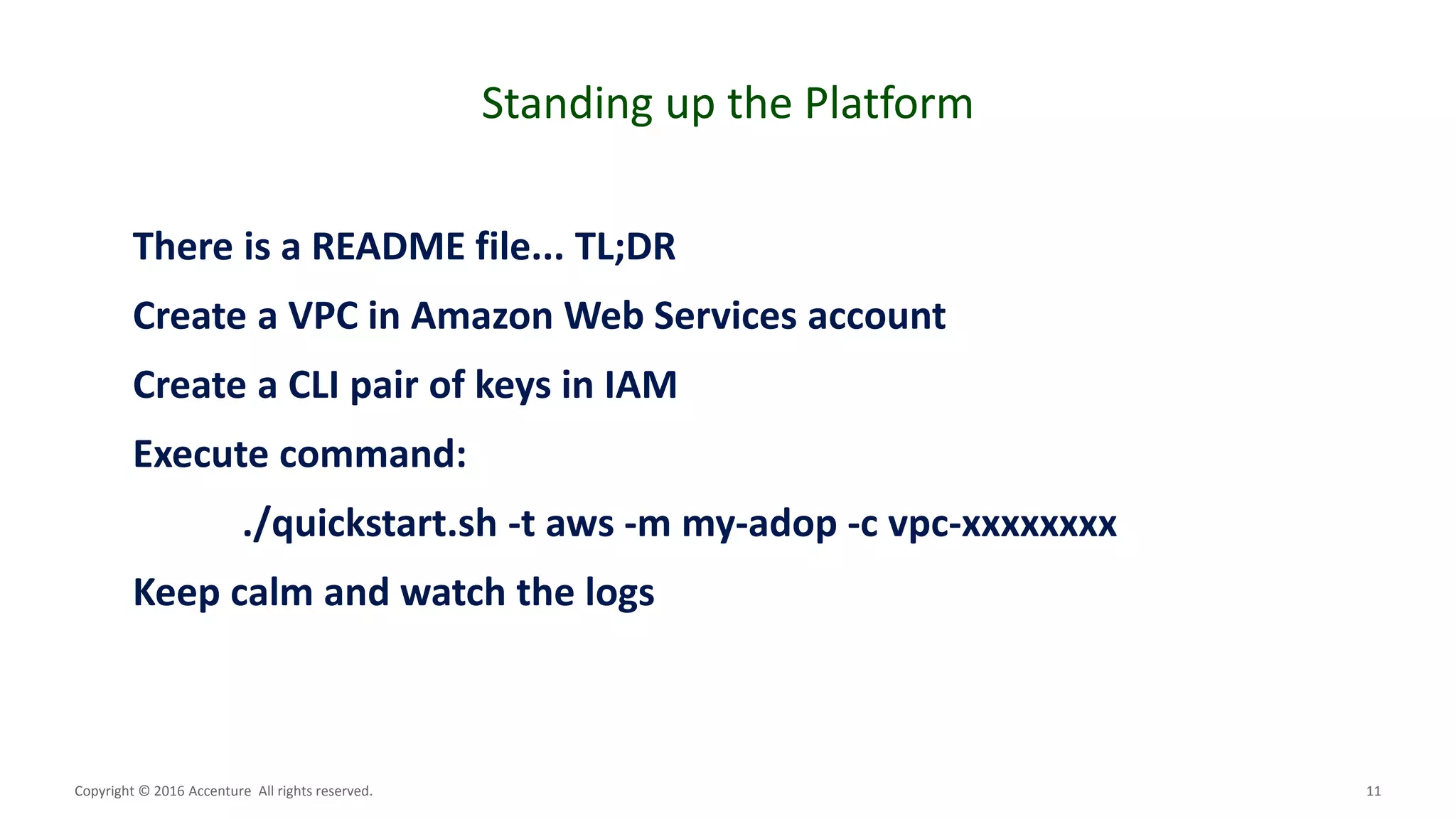 11
Standing up the Platform
Copyright © 2016 Accenture All rights reserved.
There is a README file... TL;DR
Create a VPC in Amazon Web Services account
Create a CLI pair of keys in IAM
Execute command:
./quickstart.sh -t aws -m my-adop -c vpc-xxxxxxxx
Keep calm and watch the logs
 