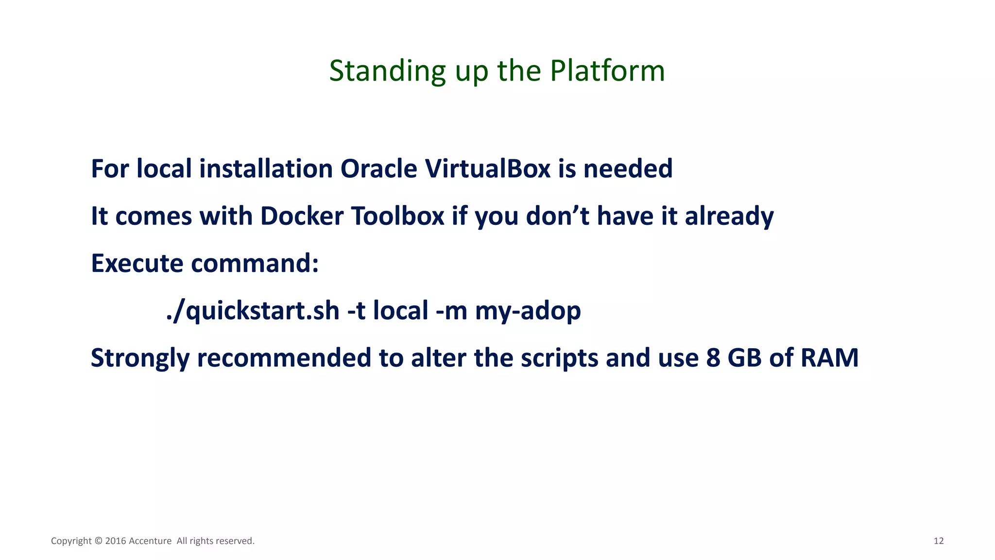 12
Standing up the Platform
Copyright © 2016 Accenture All rights reserved.
For local installation Oracle VirtualBox is needed
It comes with Docker Toolbox if you don’t have it already
Execute command:
./quickstart.sh -t local -m my-adop
Strongly recommended to alter the scripts and use 8 GB of RAM
 
