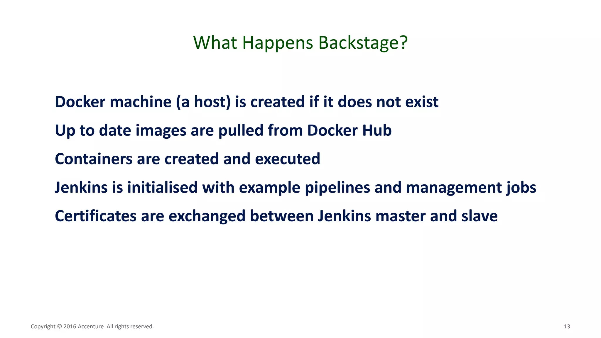 13
What Happens Backstage?
Copyright © 2016 Accenture All rights reserved.
Docker machine (a host) is created if it does not exist
Up to date images are pulled from Docker Hub
Containers are created and executed
Jenkins is initialised with example pipelines and management jobs
Certificates are exchanged between Jenkins master and slave
 