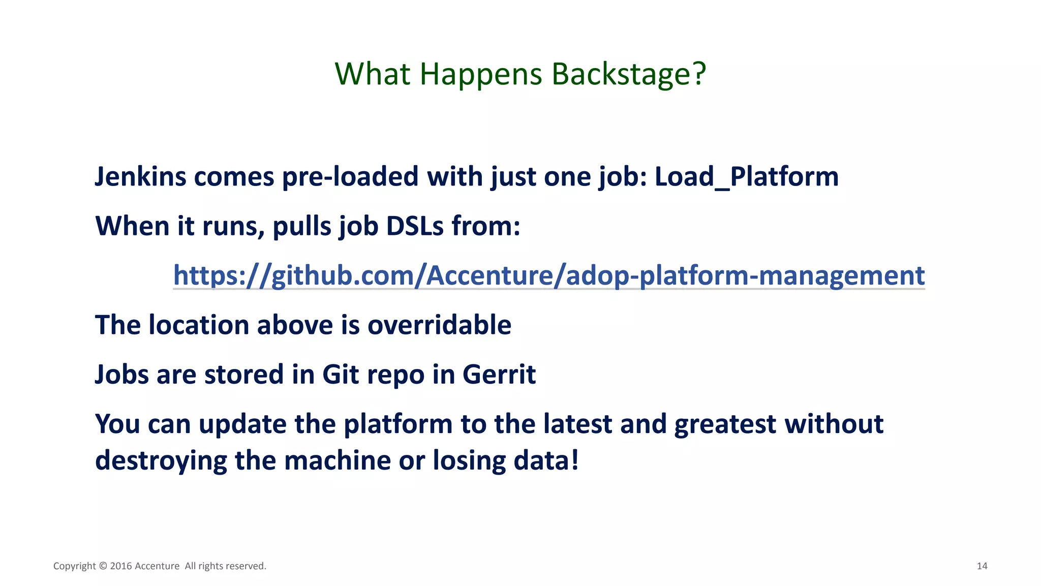 14
What Happens Backstage?
Copyright © 2016 Accenture All rights reserved.
Jenkins comes pre-loaded with just one job: Load_Platform
When it runs, pulls job DSLs from:
https://github.com/Accenture/adop-platform-management
The location above is overridable
Jobs are stored in Git repo in Gerrit
You can update the platform to the latest and greatest without
destroying the machine or losing data!
 