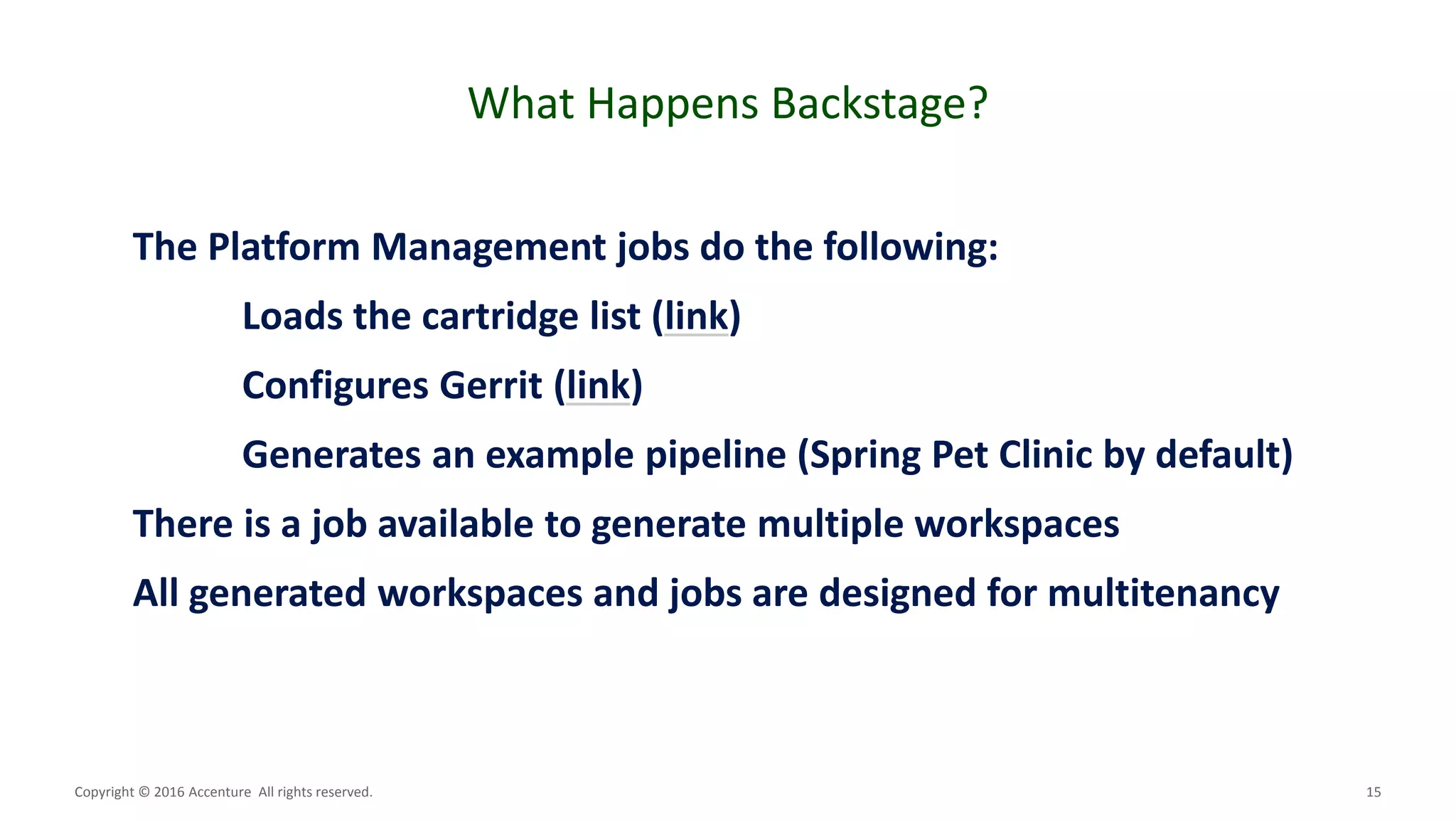 15
What Happens Backstage?
Copyright © 2016 Accenture All rights reserved.
The Platform Management jobs do the following:
Loads the cartridge list (link)
Configures Gerrit (link)
Generates an example pipeline (Spring Pet Clinic by default)
There is a job available to generate multiple workspaces
All generated workspaces and jobs are designed for multitenancy
 