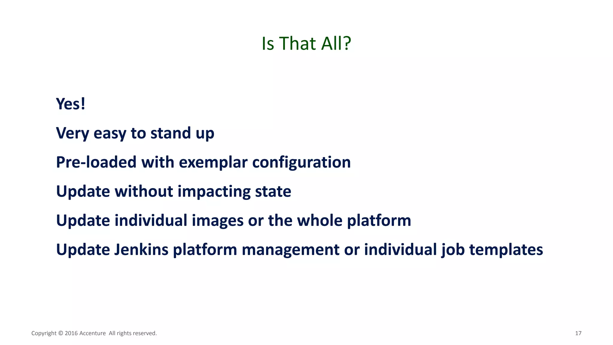 17
Is That All?
Copyright © 2016 Accenture All rights reserved.
Yes!
Very easy to stand up
Pre-loaded with exemplar configuration
Update without impacting state
Update individual images or the whole platform
Update Jenkins platform management or individual job templates
 