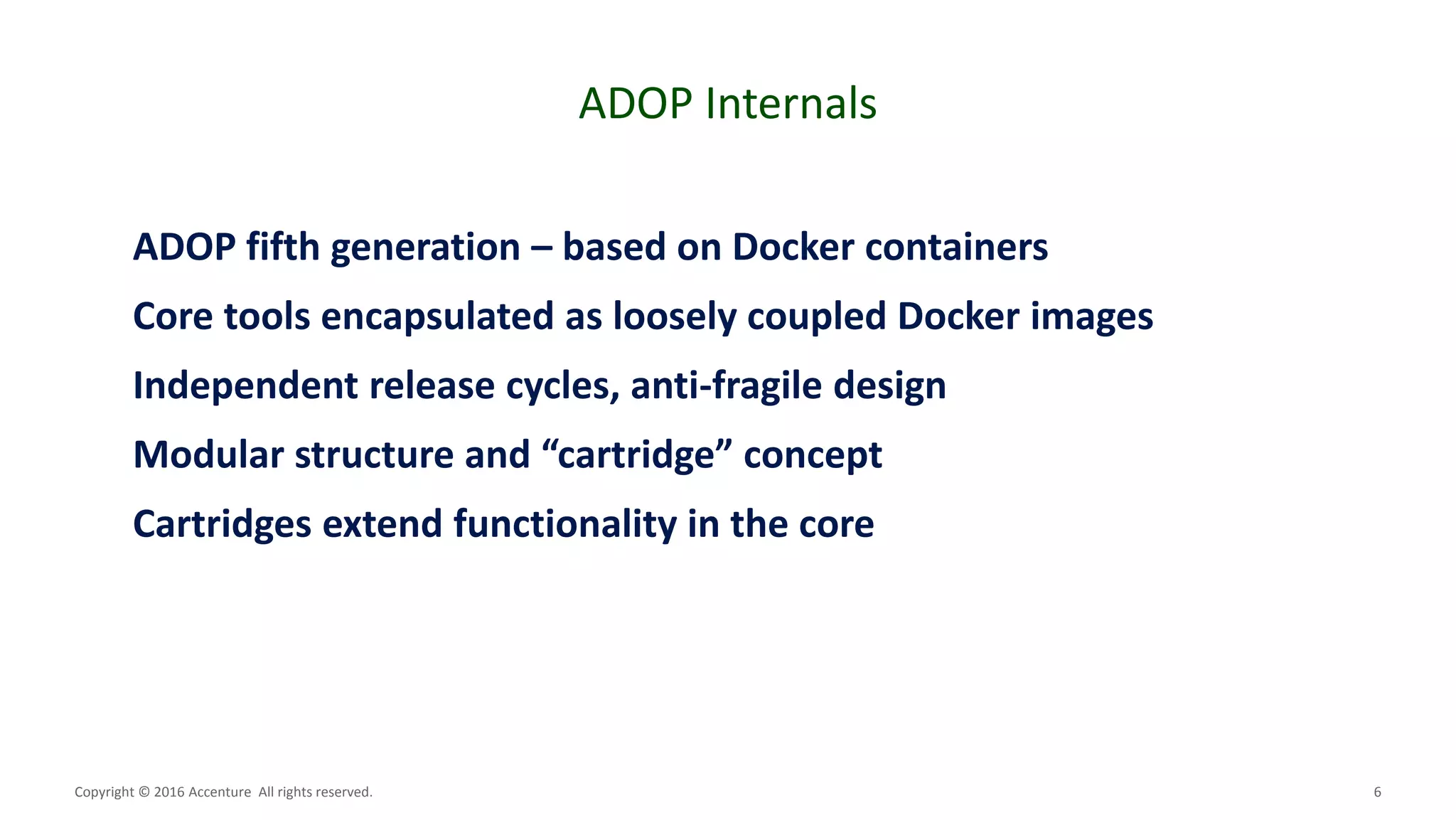 6
ADOP Internals
Copyright © 2016 Accenture All rights reserved.
ADOP fifth generation – based on Docker containers
Core tools encapsulated as loosely coupled Docker images
Independent release cycles, anti-fragile design
Modular structure and “cartridge” concept
Cartridges extend functionality in the core
 