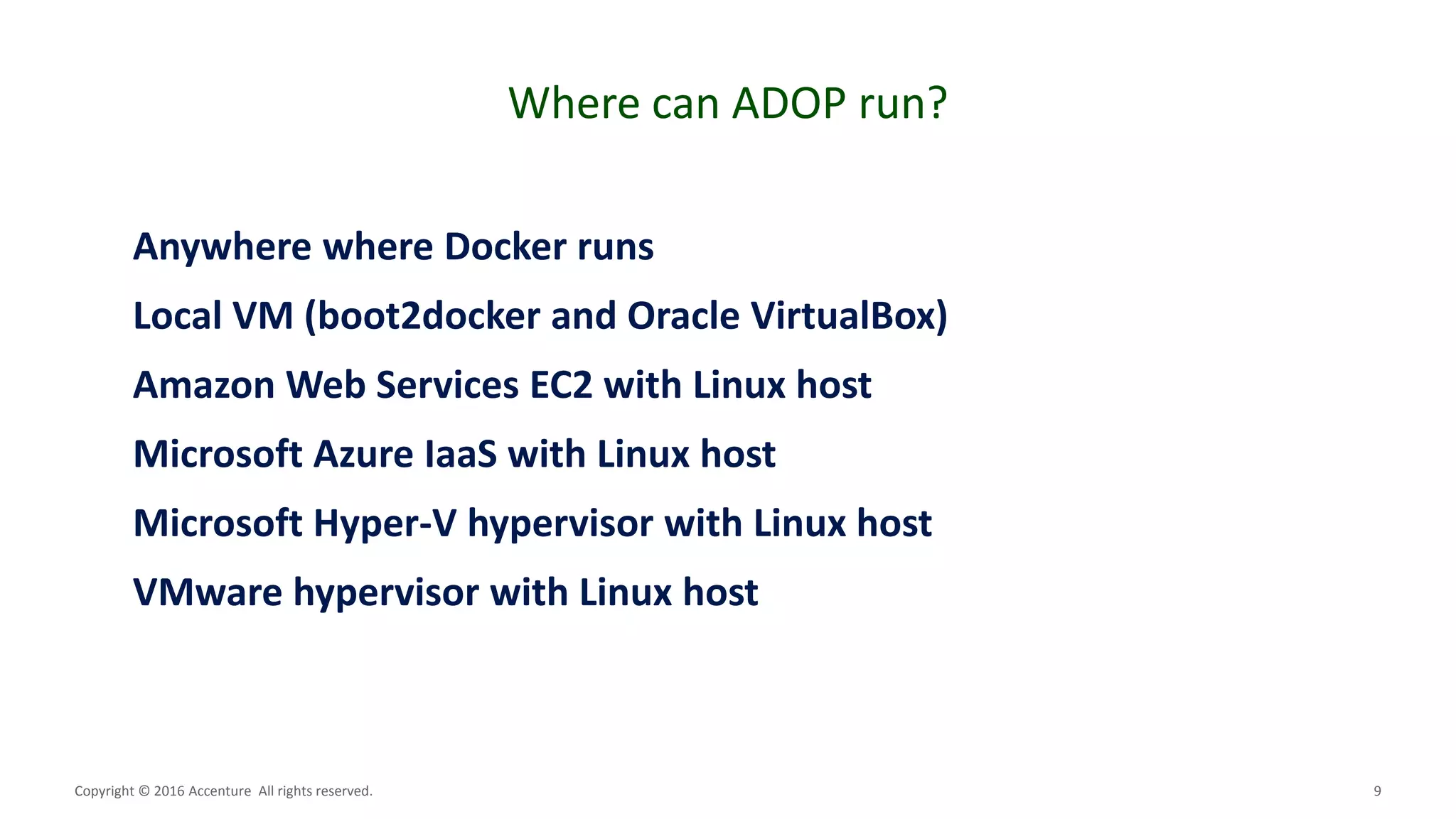 9
Where can ADOP run?
Copyright © 2016 Accenture All rights reserved.
Anywhere where Docker runs
Local VM (boot2docker and Oracle VirtualBox)
Amazon Web Services EC2 with Linux host
Microsoft Azure IaaS with Linux host
Microsoft Hyper-V hypervisor with Linux host
VMware hypervisor with Linux host
 