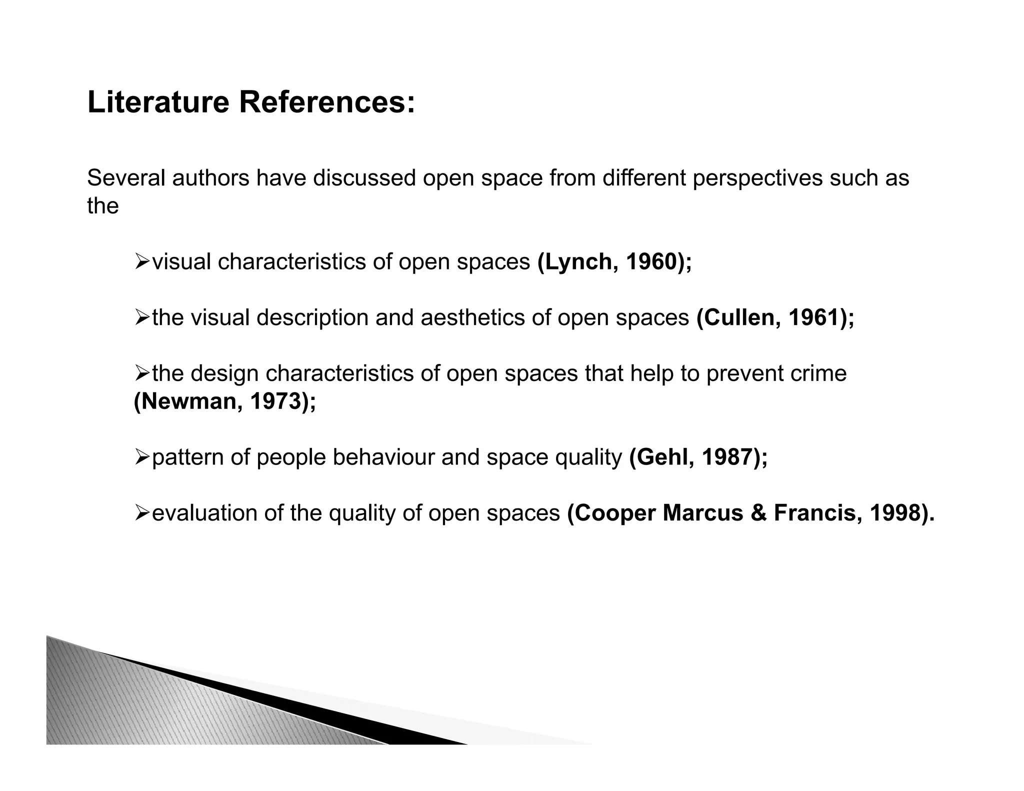 Literature References:
Several authors have discussed open space from different perspectives such as
the
visual characteristics of open spaces (Lynch, 1960);
the visual description and aesthetics of open spaces (Cullen, 1961);
the design characteristics of open spaces that help to prevent crime
(Newman, 1973);
pattern of people behaviour and space quality (Gehl, 1987);
evaluation of the quality of open spaces (Cooper Marcus & Francis, 1998).
 