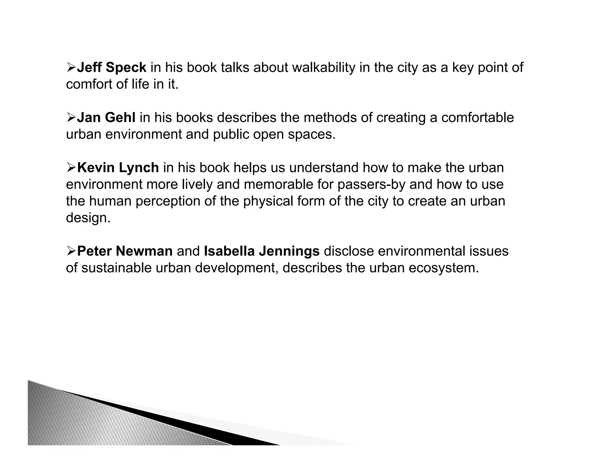 Jeff Speck in his book talks about walkability in the city as a key point of
comfort of life in it.comfort of life in it.
Jan Gehl in his books describes the methods of creating a comfortable
urban environment and public open spaces.
Kevin Lynch in his book helps us understand how to make the urban
environment more lively and memorable for passers-by and how to use
the human perception of the physical form of the city to create an urbanp p p y y
design.
Peter Newman and Isabella Jennings disclose environmental issues
of sustainable urban development describes the urban ecosystemof sustainable urban development, describes the urban ecosystem.
 