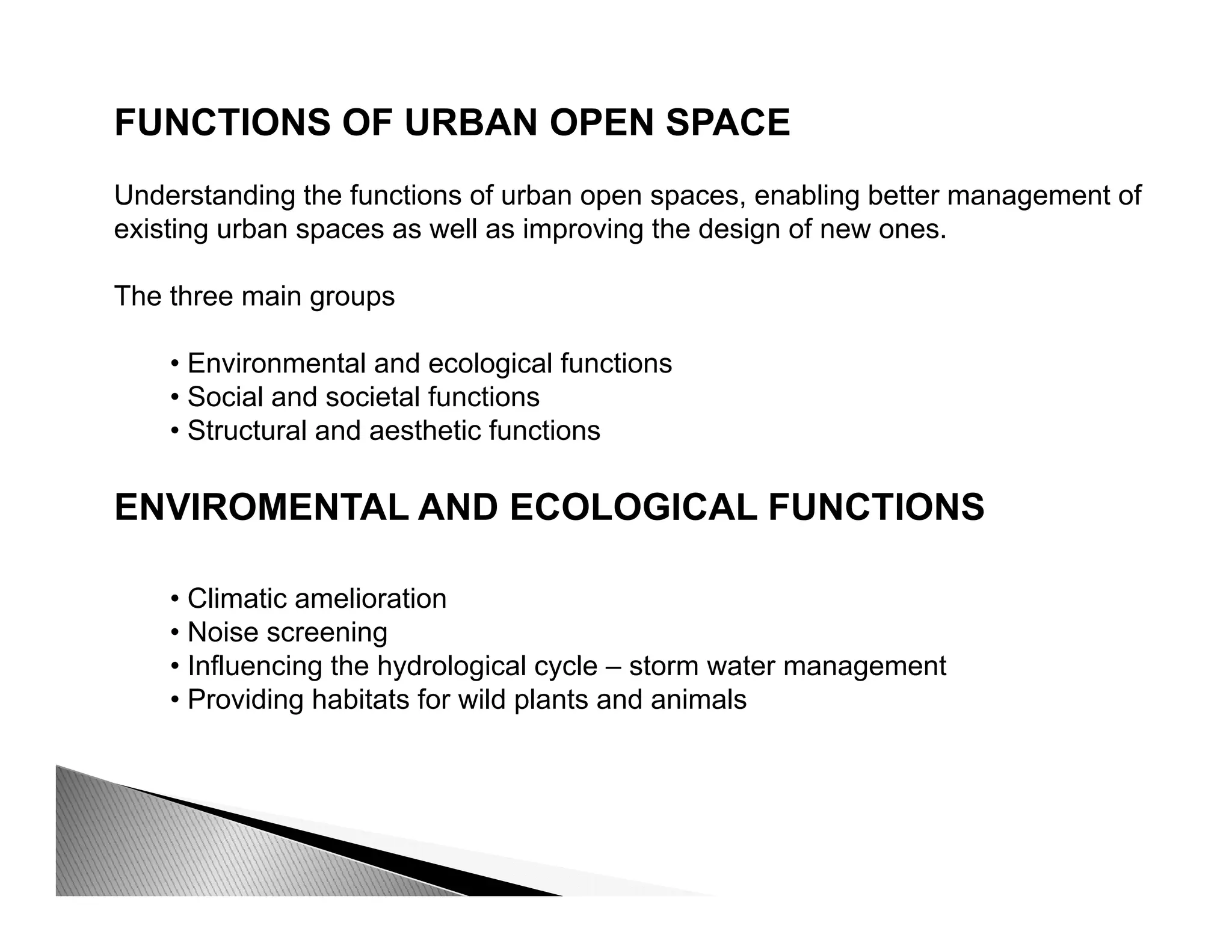 FUNCTIONS OF URBAN OPEN SPACE
Understanding the functions of urban open spaces, enabling better management of
existing urban spaces as well as improving the design of new ones.
The three main groupsThe three main groups
• Environmental and ecological functions
• Social and societal functions
• Structural and aesthetic functions
ENVIROMENTAL AND ECOLOGICAL FUNCTIONS
• Climatic amelioration
• Noise screening
I fl i th h d l i l l t t t• Influencing the hydrological cycle – storm water management
• Providing habitats for wild plants and animals
 