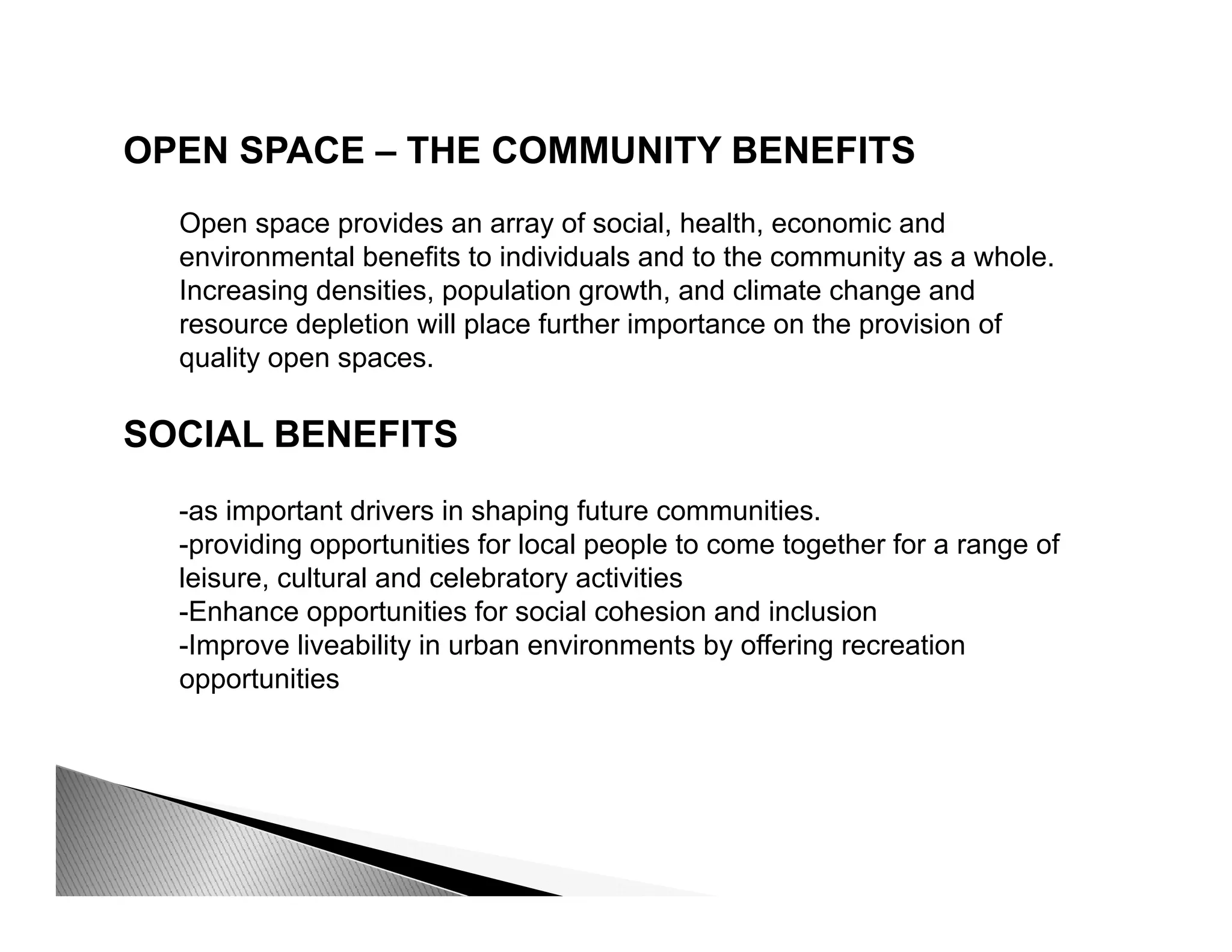 OPEN SPACE – THE COMMUNITY BENEFITS
Open space provides an array of social, health, economic and
environmental benefits to individuals and to the community as a whole.
Increasing densities population growth and climate change andIncreasing densities, population growth, and climate change and
resource depletion will place further importance on the provision of
quality open spaces.
SOCIAL BENEFITS
-as important drivers in shaping future communities.
idi t iti f l l l t t th f f-providing opportunities for local people to come together for a range of
leisure, cultural and celebratory activities
-Enhance opportunities for social cohesion and inclusion
-Improve liveability in urban environments by offering recreationp y y g
opportunities
 