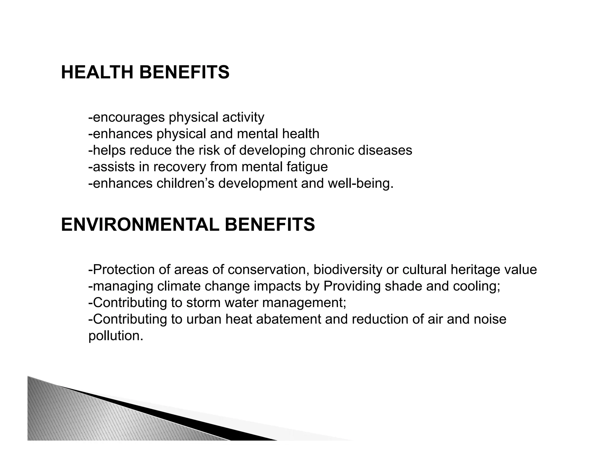HEALTH BENEFITS
-encourages physical activity
-enhances physical and mental health
h l d th i k f d l i h i di-helps reduce the risk of developing chronic diseases
-assists in recovery from mental fatigue
-enhances children’s development and well-being.
ENVIRONMENTAL BENEFITS
-Protection of areas of conservation, biodiversity or cultural heritage value
-managing climate change impacts by Providing shade and cooling;
-Contributing to storm water management;
-Contributing to urban heat abatement and reduction of air and noiseContributing to urban heat abatement and reduction of air and noise
pollution.
 