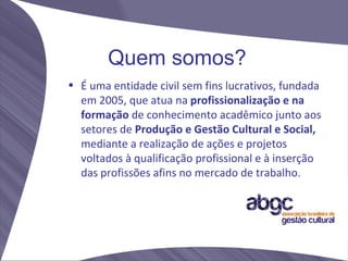 Quem somos?
• É uma entidade civil sem fins lucrativos, fundada
  em 2005, que atua na profissionalização e na
  formação de conhecimento acadêmico junto aos
  setores de Produção e Gestão Cultural e Social,
  mediante a realização de ações e projetos
  voltados à qualificação profissional e à inserção
  das profissões afins no mercado de trabalho.
 