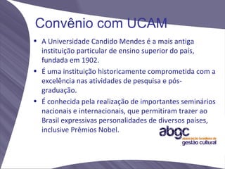 Convênio com UCAM
• A Universidade Candido Mendes é a mais antiga
  instituição particular de ensino superior do país,
  fundada em 1902.
• É uma instituição historicamente comprometida com a
  excelência nas atividades de pesquisa e pós-
  graduação.
• É conhecida pela realização de importantes seminários
  nacionais e internacionais, que permitiram trazer ao
  Brasil expressivas personalidades de diversos países,
  inclusive Prêmios Nobel.
 