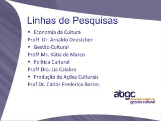 Linhas de Pesquisas
• Economia da Cultura
Profª. Dr. Arnaldo Deustcher
• Gestão Cultural
Profª.Ms. Kátia de Marco
• Política Cultural
Profª.Dra. Lia Calabre
• Produção de Ações Culturais
Prof.Dr. Carlos Frederico Barros
 