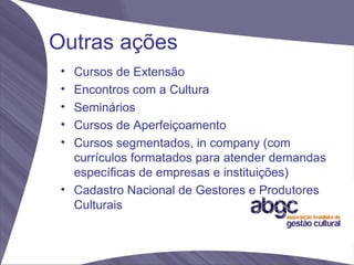 Outras ações
 • Cursos de Extensão
 • Encontros com a Cultura
 • Seminários
 • Cursos de Aperfeiçoamento
 • Cursos segmentados, in company (com
   currículos formatados para atender demandas
   específicas de empresas e instituições)
 • Cadastro Nacional de Gestores e Produtores
   Culturais
 