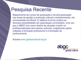 Pesquisa Recente
Mapeamento de cursos de graduação e de pós-graduação
nas áreas de gestão e produção cultural e entretenimento, em
universidades do Brasil. O objetivo é tornar público as
diversas possibilidades de capacitação universitária, uma vez
que a ABGC tem como diretriz de atuação investir na
profissionalização dos setores culturais, englobando ações
voltadas à formação profissional e à formação de
conhecimento.

Acesse www.gestaocultural.org.br
 