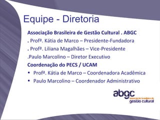 Equipe - Diretoria
Associação Brasileira de Gestão Cultural . ABGC
. Profª. Kátia de Marco – Presidente-Fundadora
. Profª. Liliana Magalhães – Vice-Presidente
.Paulo Marcolino – Diretor Executivo
Coordenação do PECS / UCAM
• Profª. Kátia de Marco – Coordenadora Acadêmica
• Paulo Marcolino – Coordenador Administrativo
 