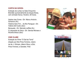 CURTA NA GÁVEA
Exibição de curtas na Sala Chiquinho
Brandão quinzenalmente às terças-feiras,
com entrada franca. Horário: 20 horas.

Xadrez das Cores - Dir. Marco Antonio
Schiavon (fic)
História Sem Fim... do Rio Paraguai - Dir.
Valeria del Cueto (doc)
Banquete - Dir. Marcelo Laffitte (fic)
O Jaqueirão do Zeca - Dir. Denise Moraes e
Ricardo Bravo (doc)

CINE CLUBE
Exibição do Filme “O Sal da Terra”
dirigido por Eloi Pires Ferreira, roteiro
de de J. Olímpio, Altenir Silva, e Eloi
Pires Ferreira, e Geraldo Pioli
 