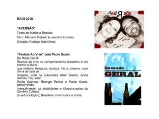 MAIO 2010


“AVERSÃO”
Texto de Mariana Rebello
Com: Mariana Rebelo e Leandro Lhamas
Direção: Rodrigo Sant’Anna



“Revista Ao Vivo” com Paulo Scoot
De Modo Geral:
Revista ao vivo do comportamento brasileiro é um
evento cultural
que mistura literatura, música, Hq e cinema, num
clima de sala de
redação, com os colunistas Allan Sieber, Anna
Dantes, Flu, João
Paulo Cuenca, Rodrigo Penna e Paulo Scoot,
percorrendo,
mensalmente, as atualidades e idiossincrasias do
Cenário Cultural
(e antropológico) Brasileiro com humor e ironia.
 