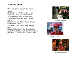CURTA NA GÁVEA

"A Cauda do Dinossauro" - Dir. Francisco
Garcia
“O Guardador" - Dir. Diego Benevides
“Café com Leite" - Dir. Daniel Ribeiro
"Booker Pittman" - Dir. Rodrigo Grota
"Os Filmes que Não Fiz" - Dir. Gilberto
Scarpa                                                   "A Cauda do Dinossauro"
"Remo Usai - Um Músico Para o Cinema" -
Dir. Bernardo Uzeda
"Um Ramo" - Dir. Juliana Rojas e Marco
Dutra
"Dossiê Rê Bordosa" - Dir. Cesar Cabral
"Muito Além do Chuveiro" - Dir. Poliana Paiva
"A Cidade e O Poeta" - Dir. Luelane Correa

                                                "A Cidade e O Poeta"




                                                          "Muito Além do Chuveiro”
 