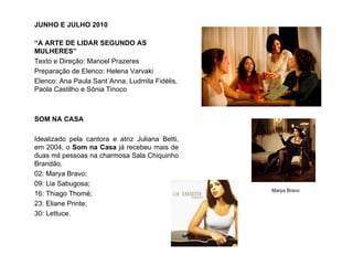 JUNHO E JULHO 2010

“A ARTE DE LIDAR SEGUNDO AS
MULHERES”
Texto e Direção: Manoel Prazeres
Preparação de Elenco: Helena Varvaki
Elenco: Ana Paula Sant´Anna, Ludmila Fidélis,
Paola Castilho e Sônia Tinoco



SOM NA CASA

Idealizado pela cantora e atriz Juliana Betti,
em 2004, o Som na Casa já recebeu mais de
duas mil pessoas na charmosa Sala Chiquinho
Brandão.
02: Marya Bravo;
09: Lia Sabugosa;
                                                 Marya Bravo
16: Thiago Thomé;
23: Eliane Printe;
30: Lettuce.
 