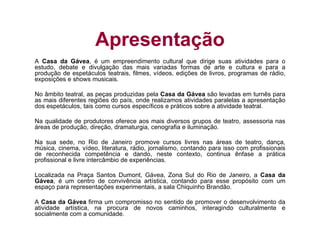 Apresentação
A Casa da Gávea, é um empreendimento cultural que dirige suas atividades para o
estudo, debate e divulgação das mais variadas formas de arte e cultura e para a
produção de espetáculos teatrais, filmes, vídeos, edições de livros, programas de rádio,
exposições e shows musicais.

No âmbito teatral, as peças produzidas pela Casa da Gávea são levadas em turnês para
as mais diferentes regiões do país, onde realizamos atividades paralelas a apresentação
dos espetáculos, tais como cursos específicos e práticos sobre a atividade teatral.

Na qualidade de produtores oferece aos mais diversos grupos de teatro, assessoria nas
áreas de produção, direção, dramaturgia, cenografia e iluminação.

Na sua sede, no Rio de Janeiro promove cursos livres nas áreas de teatro, dança,
música, cinema, vídeo, literatura, rádio, jornalismo, contando para isso com profissionais
de reconhecida competência e dando, neste contexto, continua ênfase a prática
profissional e livre intercâmbio de experiências.

Localizada na Praça Santos Dumont, Gávea, Zona Sul do Rio de Janeiro, a Casa da
Gávea, é um centro de convivência artística, contando para esse propósito com um
espaço para representações experimentais, a sala Chiquinho Brandão.

A Casa da Gávea firma um compromisso no sentido de promover o desenvolvimento da
atividade artística, na procura de novos caminhos, interagindo culturalmente e
socialmente com a comunidade.
 