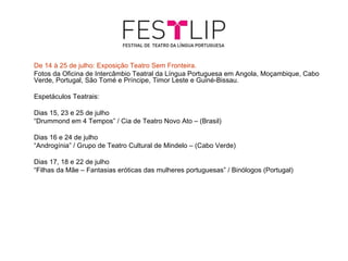 De 14 à 25 de julho: Exposição Teatro Sem Fronteira.
Fotos da Oficina de Intercâmbio Teatral da Língua Portuguesa em Angola, Moçambique, Cabo
Verde, Portugal, São Tomé e Príncipe, Timor Leste e Guiné-Bissau.

Espetáculos Teatrais:

Dias 15, 23 e 25 de julho
“Drummond em 4 Tempos” / Cia de Teatro Novo Ato – (Brasil)

Dias 16 e 24 de julho
“Androgínia” / Grupo de Teatro Cultural de Mindelo – (Cabo Verde)

Dias 17, 18 e 22 de julho
“Filhas da Mãe – Fantasias eróticas das mulheres portuguesas” / Binólogos (Portugal)
 